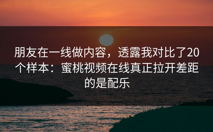 朋友在一线做内容，透露我对比了20个样本：蜜桃视频在线真正拉开差距的是配乐