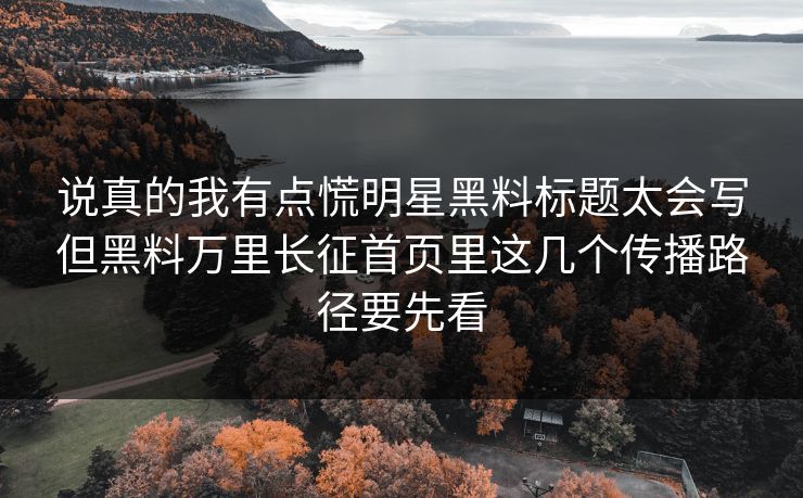 说真的我有点慌明星黑料标题太会写但黑料万里长征首页里这几个传播路径要先看