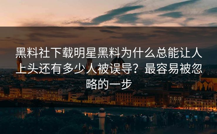 黑料社下载明星黑料为什么总能让人上头还有多少人被误导？最容易被忽略的一步