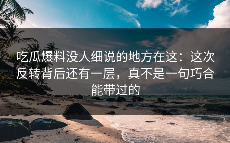吃瓜爆料没人细说的地方在这：这次反转背后还有一层，真不是一句巧合能带过的
