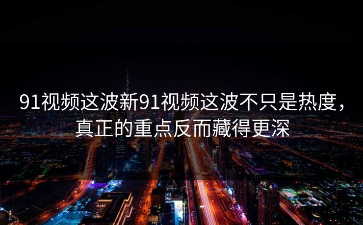 91视频这波新91视频这波不只是热度，真正的重点反而藏得更深