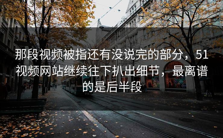 那段视频被指还有没说完的部分，51视频网站继续往下扒出细节，最离谱的是后半段