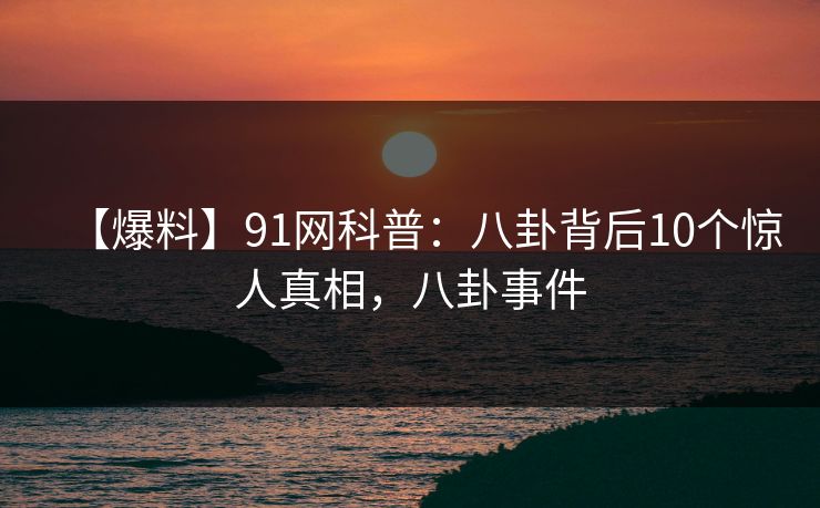 【爆料】91网科普：八卦背后10个惊人真相，八卦事件